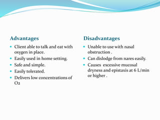 Advantages Disadvantages
 Client able to talk and eat with
oxygen in place.
 Easily used in home setting.
 Safe and simple.
 Easily tolerated.
 Delivers low concentrations of
O2
 Unable to use with nasal
obstruction .
 Can dislodge from nares easily.
 Causes excessive mucosal
dryness and epistaxis at 6 L/min
or higher .
 