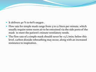  It delivers 40 % to 60% oxygen .
 Flow rate for simple mask range from 5 to 12 liters per minute, which
usually require some room air to be entrained via the side ports of the
mask to meet the patient’s minute ventilatory needs.
 The flow rate of a simple mask should never be <5 L/min; below this
level, carbon dioxide rebreathing may occur, along with an increased
resistance to inspiration.
 