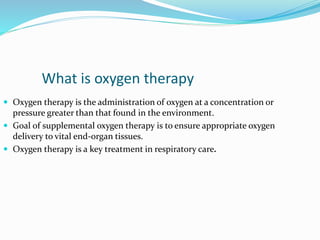 What is oxygen therapy
 Oxygen therapy is the administration of oxygen at a concentration or
pressure greater than that found in the environment.
 Goal of supplemental oxygen therapy is to ensure appropriate oxygen
delivery to vital end-organ tissues.
 Oxygen therapy is a key treatment in respiratory care.
 