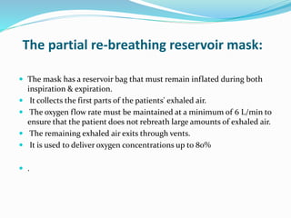 The partial re-breathing reservoir mask:
 The mask has a reservoir bag that must remain inflated during both
inspiration & expiration.
 It collects the first parts of the patients' exhaled air.
 The oxygen flow rate must be maintained at a minimum of 6 L/min to
ensure that the patient does not rebreath large amounts of exhaled air.
 The remaining exhaled air exits through vents.
 It is used to deliver oxygen concentrations up to 80%
 .
 