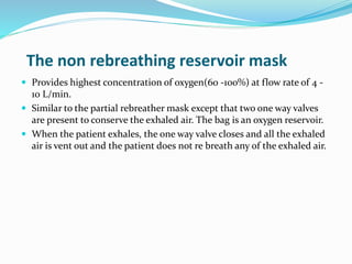 The non rebreathing reservoir mask
 Provides highest concentration of oxygen(60 -100%) at flow rate of 4 -
10 L/min.
 Similar to the partial rebreather mask except that two one way valves
are present to conserve the exhaled air. The bag is an oxygen reservoir.
 When the patient exhales, the one way valve closes and all the exhaled
air is vent out and the patient does not re breath any of the exhaled air.
 