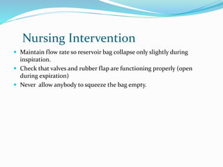 Nursing Intervention
 Maintain flow rate so reservoir bag collapse only slightly during
inspiration.
 Check that valves and rubber flap are functioning properly (open
during expiration)
 Never allow anybody to squeeze the bag empty.
 