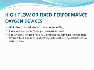 HIGH-FLOW OR FIXED-PERFORMANCE
OXYGEN DEVICES
 High-flow oxygen devices deliver a constant FIO2
 Therefore referred as “fixed performance devices.”
 The devices allow for a fixed FIO2 by providing very high flows of pure
oxygen which exceed the patient’s minute ventilation, sometimes by a
factor of four.
 