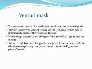 Venturi mask
 Venturi mask consists of a mask, a jet nozzle, and entrainment ports .
 Oxygen is delivered under pressure via the jet nozzle, which acts to
dramatically increase the velocity of the gas
 Provide high concentration of oxygen from 24-50% at 3 to 15 litre per
minute
 Venturi mask has interchangeable or adjustable valves that enable the
clinician or respiratory therapist to better titrate the FIO2 to the
patient’s needs..
 