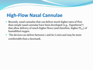 High-Flow Nasal Cannulae
 Recently, nasal cannulae that can deliver much higher rates of flow
than simple nasal cannulae have been developed (e.g., Vapotherm®)
that allow delivery of much higher flows (and therefore, higher FIO2) of
humidified oxygen.
 The devices can deliver between 1 and 60 L/min and may be more
comfortable than a facemask.
 