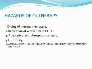 HAZARDS OF O2 THERAPY
1.Drying of mucous membrane.
2.Depression of ventilation in COPD.
3. Atlectasis due to absorption collapse.
4.O2 toxicity.
5.ACUTE RESPIRATORY DISTRESS SYNDROME AND BRONCHOPULMONARY
DYSPLASIA
 
