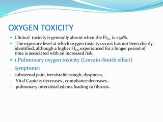 OXYGEN TOXICITY
 Clinical toxicity is generally absent when the FIO2 is <50%.
 The exposure level at which oxygen toxicity occurs has not been clearly
identified, although a higher FIO2 experienced for a longer period of
time is associated with an increased risk.
 1.Pulmonary oxygen toxicity (Lorrain-Smith effect)
- Symptoms:
- substernal pain, irresistable cough, dyspnoea,
- Vital Capicity decreases , compliance decreases .
- pulmonary interstitial edema leading to fibrosis.
 
