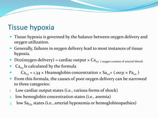 Tissue hypoxia
 Tissue hypoxia is governed by the balance between oxygen delivery and
oxygen utilization.
 Generally, failures in oxygen delivery lead to most instances of tissue
hypoxia.
 Do2(oxygen delivery) = cardiac output × Cao2 ( oxygen content of arterial blood)
 Cao2 Is calculated by the formula
 Cao2 = 1.34 × Heamoglobin concentration × Sao2+ (.0031 × Pao2 )
 From this formula, the causes of poor oxygen delivery can be narrowed
to three categories:
1 Low cardiac output states (i.e., various forms of shock)
2 low hemoglobin concentration states (i.e., anemia)
3 low SaO2 states (i.e., arterial hypoxemia or hemoglobinopathies)
 