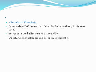 .
 2.Retrolental fibroplasia :
- Occurs when PaO2 more than 80mmhg for more than 3 hrs in new
born.
- Very premature babies are more susceptible.
- O2 saturation must be around 90-92 %, to prevent it.
 