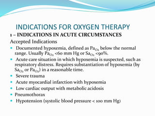 INDICATIONS FOR OXYGEN THERAPY
1 – INDICATIONS IN ACUTE CIRCUMSTANCES
Accepted Indications
 Documented hypoxemia, defined as PaO2 below the normal
range. Usually PaO2 <60 mm Hg or SaO2 <90%.
 Acute care situation in which hypoxemia is suspected, such as
respiratory distress. Requires substantiation of hypoxemia (by
SaO2 or PaO2) in a reasonable time.
 Severe trauma
 Acute myocardial infarction with hypoxemia
 Low cardiac output with metabolic acidosis
 Pneumothorax
 Hypotension (systolic blood pressure < 100 mm Hg)
 