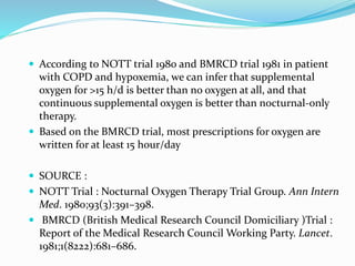 According to NOTT trial 1980 and BMRCD trial 1981 in patient
with COPD and hypoxemia, we can infer that supplemental
oxygen for >15 h/d is better than no oxygen at all, and that
continuous supplemental oxygen is better than nocturnal-only
therapy.
 Based on the BMRCD trial, most prescriptions for oxygen are
written for at least 15 hour/day
 SOURCE :
 NOTT Trial : Nocturnal Oxygen Therapy Trial Group. Ann Intern
Med. 1980;93(3):391–398.
 BMRCD (British Medical Research Council Domiciliary )Trial :
Report of the Medical Research Council Working Party. Lancet.
1981;1(8222):681–686.
 