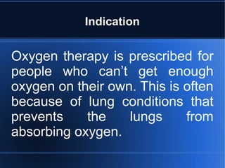 Indication
Oxygen therapy is prescribed for
people who can’t get enough
oxygen on their own. This is often
because of lung conditions that
prevents the lungs from
absorbing oxygen.
 