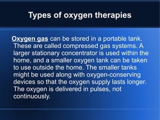 Types of oxygen therapies
Oxygen gas can be stored in a portable tank.
These are called compressed gas systems. A
larger stationary concentrator is used within the
home, and a smaller oxygen tank can be taken
to use outside the home. The smaller tanks
might be used along with oxygen-conserving
devices so that the oxygen supply lasts longer.
The oxygen is delivered in pulses, not
continuously.
 