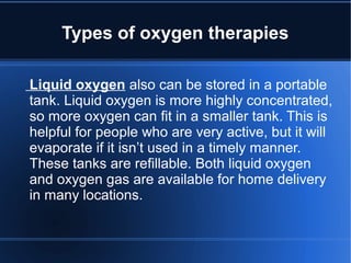 Types of oxygen therapies
Liquid oxygen also can be stored in a portable
tank. Liquid oxygen is more highly concentrated,
so more oxygen can fit in a smaller tank. This is
helpful for people who are very active, but it will
evaporate if it isn’t used in a timely manner.
These tanks are refillable. Both liquid oxygen
and oxygen gas are available for home delivery
in many locations.
 