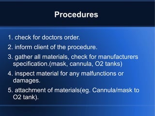 Procedures
1. check for doctors order.
2. inform client of the procedure.
3. gather all materials, check for manufacturers
specification.(mask, cannula, O2 tanks)
4. inspect material for any malfunctions or
damages.
5. attachment of materials(eg. Cannula/mask to
O2 tank).
 