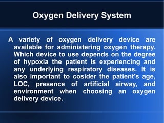 Oxygen Delivery System
A variety of oxygen delivery device are
available for administering oxygen therapy.
Which device to use depends on the degree
of hypoxia the patient is experiencing and
any underlying respiratory diseases. It is
also important to cosider the patient's age,
LOC, presence of artificial airway, and
environment when choosing an oxygen
delivery device.
 
