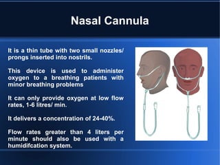 Nasal Cannula
It is a thin tube with two small nozzles/
prongs inserted into nostrils.
This device is used to administer
oxygen to a breathing patients with
minor breathing problems
It can only provide oxygen at low flow
rates, 1-6 litres/ min.
It delivers a concentration of 24-40%.
Flow rates greater than 4 liters per
minute should also be used with a
humidifcation system.
 