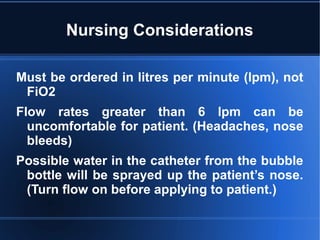 Nursing Considerations
Must be ordered in litres per minute (lpm), not
FiO2
Flow rates greater than 6 lpm can be
uncomfortable for patient. (Headaches, nose
bleeds)
Possible water in the catheter from the bubble
bottle will be sprayed up the patient’s nose.
(Turn flow on before applying to patient.)
 