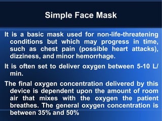 Simple Face Mask
It is a basic mask used for non-life-threatening
conditions but which may progress in time,
such as chest pain (possible heart attacks),
dizziness, and minor hemorrhage.
It is often set to deliver oxygen between 5-10 L/
min.
The final oxygen concentration delivered by this
device is dependent upon the amount of room
air that mixes with the oxygen the patient
breathes. The general oxygen concentration is
between 35% and 50%
 