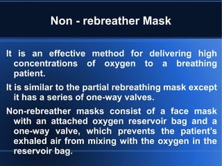 Non - rebreather Mask
It is an effective method for delivering high
concentrations of oxygen to a breathing
patient.
It is similar to the partial rebreathing mask except
it has a series of one-way valves.
Non-rebreather masks consist of a face mask
with an attached oxygen reservoir bag and a
one-way valve, which prevents the patient’s
exhaled air from mixing with the oxygen in the
reservoir bag.
 