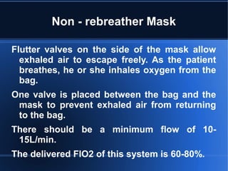 Non - rebreather Mask
Flutter valves on the side of the mask allow
exhaled air to escape freely. As the patient
breathes, he or she inhales oxygen from the
bag.
One valve is placed between the bag and the
mask to prevent exhaled air from returning
to the bag.
There should be a minimum flow of 10-
15L/min.
The delivered FIO2 of this system is 60-80%.
 