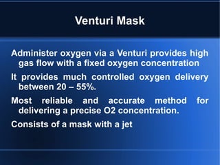 Venturi Mask
Administer oxygen via a Venturi provides high
gas flow with a fixed oxygen concentration
It provides much controlled oxygen delivery
between 20 – 55%.
Most reliable and accurate method for
delivering a precise O2 concentration.
Consists of a mask with a jet
 