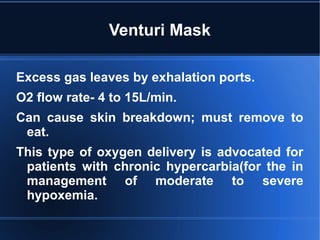 Venturi Mask
Excess gas leaves by exhalation ports.
O2 flow rate- 4 to 15L/min.
Can cause skin breakdown; must remove to
eat.
This type of oxygen delivery is advocated for
patients with chronic hypercarbia(for the in
management of moderate to severe
hypoxemia.
 