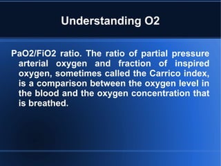 Understanding O2
PaO2/FiO2 ratio. The ratio of partial pressure
arterial oxygen and fraction of inspired
oxygen, sometimes called the Carrico index,
is a comparison between the oxygen level in
the blood and the oxygen concentration that
is breathed.
 