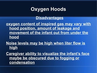 Oxygen Hoods
Disadvantages
oxygen content of inspired gas may vary with
hood position, amount of leakage and
movement of the infant out from under the
hood
Noise levels may be high when liter flow is
high
Caregiver ability to visualize the infant’s face
maybe be obscured due to fogging or
condensation
 