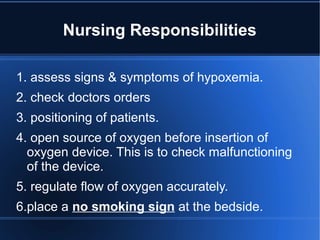 Nursing Responsibilities
1. assess signs & symptoms of hypoxemia.
2. check doctors orders
3. positioning of patients.
4. open source of oxygen before insertion of
oxygen device. This is to check malfunctioning
of the device.
5. regulate flow of oxygen accurately.
6.place a no smoking sign at the bedside.
 