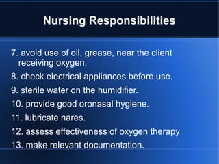 Nursing Responsibilities
7. avoid use of oil, grease, near the client
receiving oxygen.
8. check electrical appliances before use.
9. sterile water on the humidifier.
10. provide good oronasal hygiene.
11. lubricate nares.
12. assess effectiveness of oxygen therapy
13. make relevant documentation.
 