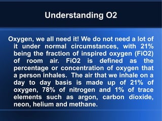 Understanding O2
Oxygen, we all need it! We do not need a lot of
it under normal circumstances, with 21%
being the fraction of inspired oxygen (FiO2)
of room air. FiO2 is defined as the
percentage or concentration of oxygen that
a person inhales. The air that we inhale on a
day to day basis is made up of 21% of
oxygen, 78% of nitrogen and 1% of trace
elements such as argon, carbon dioxide,
neon, helium and methane.
 