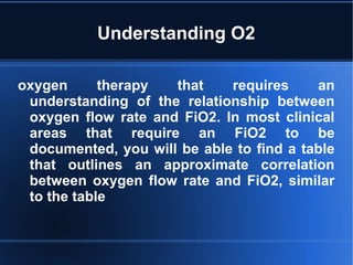 Understanding O2
oxygen therapy that requires an
understanding of the relationship between
oxygen flow rate and FiO2. In most clinical
areas that require an FiO2 to be
documented, you will be able to find a table
that outlines an approximate correlation
between oxygen flow rate and FiO2, similar
to the table
 