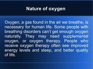Nature of oxygen
Oxygen, a gas found in the air we breathe, is
necessary for human life. Some people with
breathing disorders can’t get enough oxygen
naturally. They may need supplemental
oxygen, or oxygen therapy. People who
receive oxygen therapy often see improved
energy levels and sleep, and better quality
of life.
 