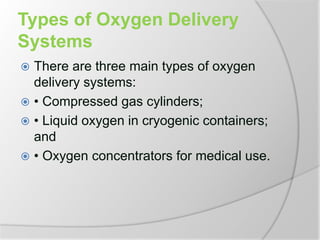 Types of Oxygen Delivery
Systems
 There are three main types of oxygen
delivery systems:
 • Compressed gas cylinders;
 • Liquid oxygen in cryogenic containers;
and
 • Oxygen concentrators for medical use.
 