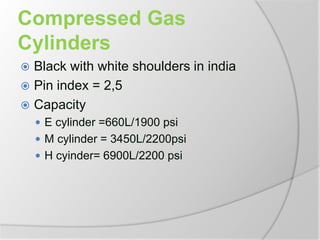 Compressed Gas
Cylinders
 Black with white shoulders in india
 Pin index = 2,5
 Capacity
 E cylinder =660L/1900 psi
 M cylinder = 3450L/2200psi
 H cyinder= 6900L/2200 psi
 