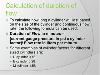 Calculation of duration of
flow
 To calculate how long a cylinder will last based
on the size of the cylinder and continuous flow
rate, the following formula can be used:
 Duration of Flow in minutes =
[current gauge pressure in psi x cylinder
factor]/ Flow rate in liters per minute
 Some examples of cylinder factors for different
sized cylinders are:
 D cylinder 0.16
 E cylinder 0.28
 M cylinder 1.56
 
