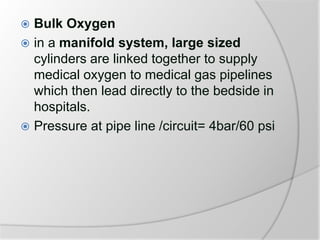  Bulk Oxygen
 in a manifold system, large sized
cylinders are linked together to supply
medical oxygen to medical gas pipelines
which then lead directly to the bedside in
hospitals.
 Pressure at pipe line /circuit= 4bar/60 psi
 