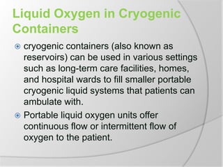Liquid Oxygen in Cryogenic
Containers
 cryogenic containers (also known as
reservoirs) can be used in various settings
such as long-term care facilities, homes,
and hospital wards to fill smaller portable
cryogenic liquid systems that patients can
ambulate with.
 Portable liquid oxygen units offer
continuous flow or intermittent flow of
oxygen to the patient.
 