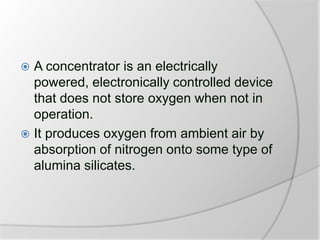  A concentrator is an electrically
powered, electronically controlled device
that does not store oxygen when not in
operation.
 It produces oxygen from ambient air by
absorption of nitrogen onto some type of
alumina silicates.
 