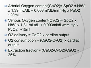  Arterial Oxygen content(CaO2)= SpO2 x Hb%
x 1.39 mL/dL + 0.003ml/dL/mm Hg x PaO2
~20ml
 Venous Oxygen content(CvO2)= SpO2 x
Hb% x 1.31 mL/dL + 0.003ml/dL/mm Hg x
PvO2 ~15ml
 O2 delivery = CaO2 x cardiac output
 O2 consumption = (CaO2-CvO2) x cardiac
output
 Extraction fraction= (CaO2-CvO2)/CaO2 ~
25%
 
