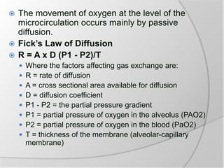 The movement of oxygen at the level of the
microcirculation occurs mainly by passive
diffusion.
 Fick’s Law of Diffusion
 R = A x D (P1 - P2)/T
 Where the factors affecting gas exchange are:
 R = rate of diffusion
 A = cross sectional area available for diffusion
 D = diffusion coefficient
 P1 - P2 = the partial pressure gradient
 P1 = partial pressure of oxygen in the alveolus (PAO2)
 P2 = partial pressure of oxygen in the blood (PaO2)
 T = thickness of the membrane (alveolar-capillary
membrane)
 