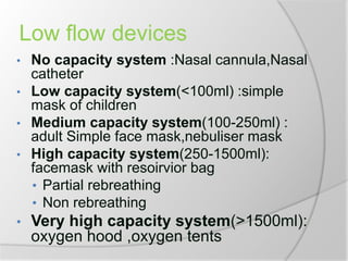 Low flow devices
• No capacity system :Nasal cannula,Nasal
catheter
• Low capacity system(<100ml) :simple
mask of children
• Medium capacity system(100-250ml) :
adult Simple face mask,nebuliser mask
• High capacity system(250-1500ml):
facemask with resoirvior bag
• Partial rebreathing
• Non rebreathing
• Very high capacity system(>1500ml):
oxygen hood ,oxygen tents
 