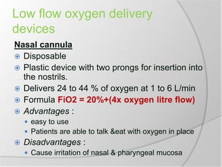 Low flow oxygen delivery
devices
Nasal cannula
 Disposable
 Plastic device with two prongs for insertion into
the nostrils.
 Delivers 24 to 44 % of oxygen at 1 to 6 L/min
 Formula FiO2 = 20%+(4x oxygen litre flow)
 Advantages :
 easy to use
 Patients are able to talk &eat with oxygen in place
 Disadvantages :
 Cause irritation of nasal & pharyngeal mucosa
 