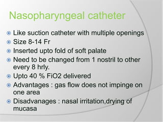 Nasopharyngeal catheter
 Like suction catheter with multiple openings
 Size 8-14 Fr
 Inserted upto fold of soft palate
 Need to be changed from 1 nostril to other
every 8 hrly.
 Upto 40 % FiO2 delivered
 Advantages : gas flow does not impinge on
one area
 Disadvanages : nasal irritation,drying of
mucasa
 