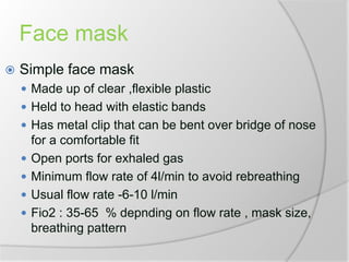 Face mask
 Simple face mask
 Made up of clear ,flexible plastic
 Held to head with elastic bands
 Has metal clip that can be bent over bridge of nose
for a comfortable fit
 Open ports for exhaled gas
 Minimum flow rate of 4l/min to avoid rebreathing
 Usual flow rate -6-10 l/min
 Fio2 : 35-65 % depnding on flow rate , mask size,
breathing pattern
 