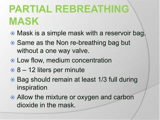 PARTIAL REBREATHING
MASK
 Mask is a simple mask with a reservoir bag.
 Same as the Non re-breathing bag but
without a one way valve.
 Low flow, medium concentration
 8 – 12 liters per minute
 Bag should remain at least 1/3 full during
inspiration
 Allow the mixture or oxygen and carbon
dioxide in the mask.
 