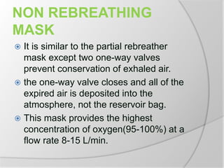 NON REBREATHING
MASK
 It is similar to the partial rebreather
mask except two one-way valves
prevent conservation of exhaled air.
 the one-way valve closes and all of the
expired air is deposited into the
atmosphere, not the reservoir bag.
 This mask provides the highest
concentration of oxygen(95-100%) at a
flow rate 8-15 L/min.
 