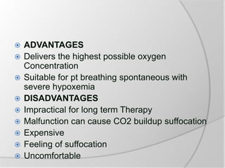  ADVANTAGES
 Delivers the highest possible oxygen
Concentration
 Suitable for pt breathing spontaneous with
severe hypoxemia
 DISADVANTAGES
 Impractical for long term Therapy
 Malfunction can cause CO2 buildup suffocation
 Expensive
 Feeling of suffocation
 Uncomfortable
 