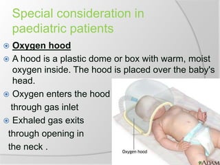 Special consideration in
paediatric patients
 Oxygen hood
 A hood is a plastic dome or box with warm, moist
oxygen inside. The hood is placed over the baby's
head.
 Oxygen enters the hood
through gas inlet
 Exhaled gas exits
through opening in
the neck .
 